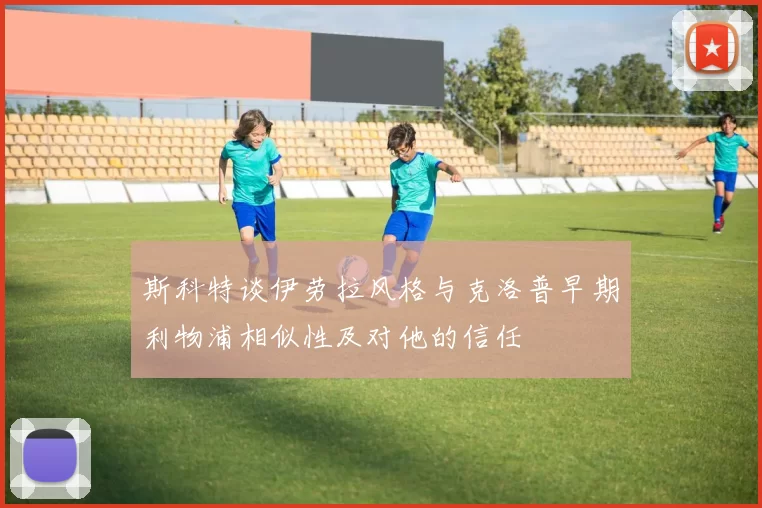 斯科特谈伊劳拉风格与克洛普早期利物浦相似性及对他的信任